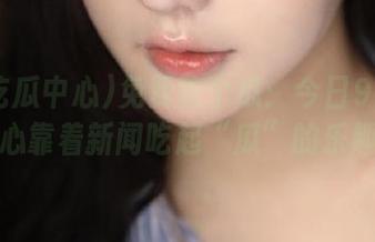 免费吃个瓜：今日91吃瓜中心靠着新闻吃起“瓜”的乐趣！