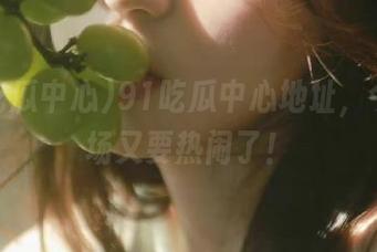 91吃瓜中心地址，今日瓜场又要热闹了！
