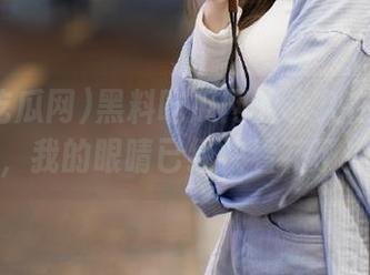 黑料吃瓜网的永久在线之旅，我的眼睛已经快看花了！